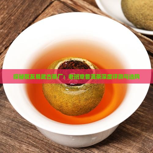 探秘聚友易武古茶厂：老班章普洱茶深度评测与选购