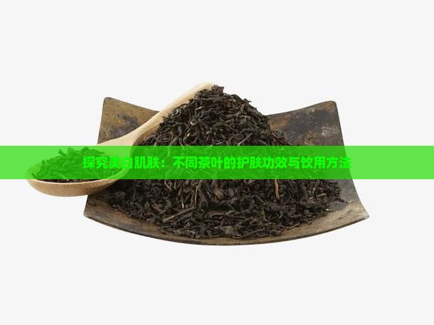 探究美白肌肤：不同茶叶的护肤功效与饮用方法
