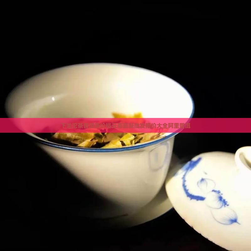 下关沱茶普洱茶价格云南最新批发报价大全阿里普洱