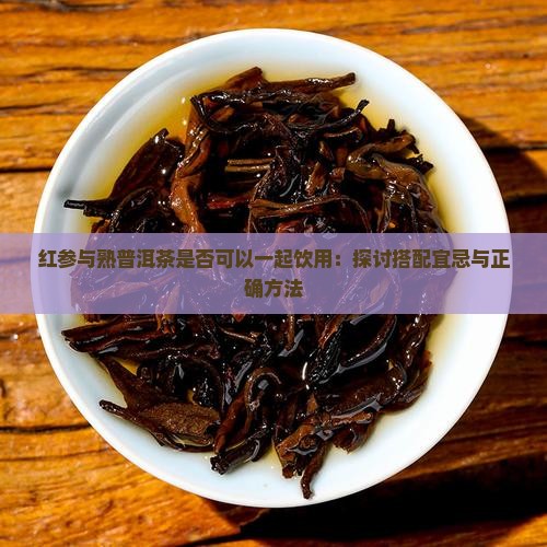 红参与熟普洱茶是否可以一起饮用：探讨搭配宜忌与正确方法