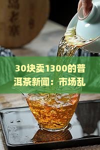 30块卖1300的普洱茶新闻：市场乱象与消费者权益受损