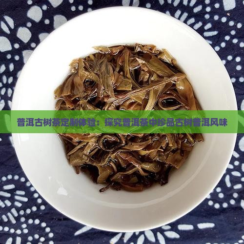 普洱古树茶定制体验：探究普洱茶中珍品古树普洱风味