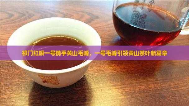 祁门红旗一号携手黄山毛峰，一号毛峰引领黄山茶叶新篇章