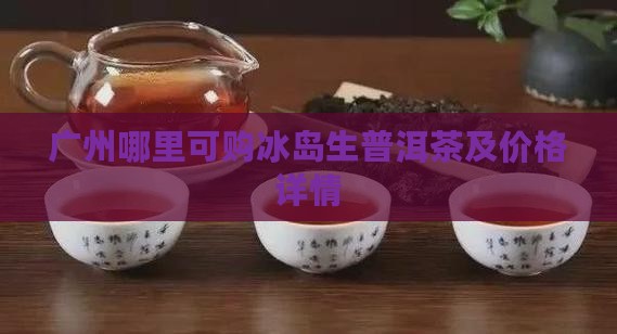 广州哪里可购冰岛生普洱茶及价格详情