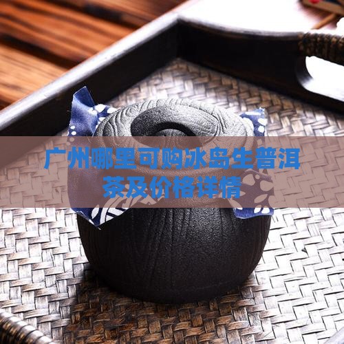 广州哪里可购冰岛生普洱茶及价格详情