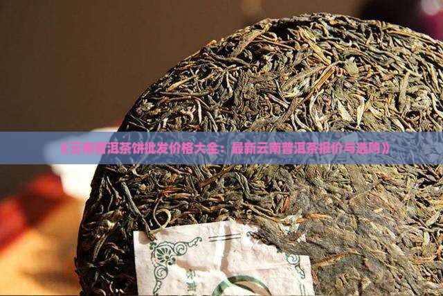 《云南普洱茶饼批发价格大全:最新云南普洱茶报价与选购》 《云南普洱茶饼批发价格大全:最新云南普洱茶报价与选购》