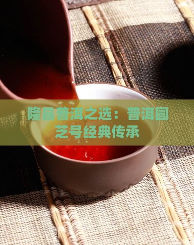 隆昌普洱之选：普洱圆芝号经典传承