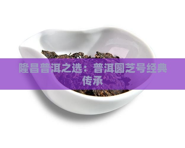 隆昌普洱之选：普洱圆芝号经典传承