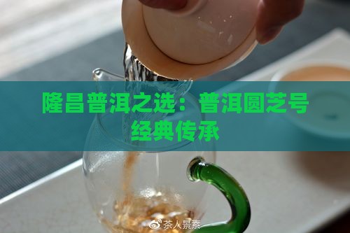 隆昌普洱之选：普洱圆芝号经典传承