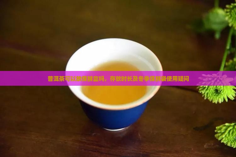 普洱茶可以放保鲜盒吗，存放时长及冬季保鲜袋使用疑问