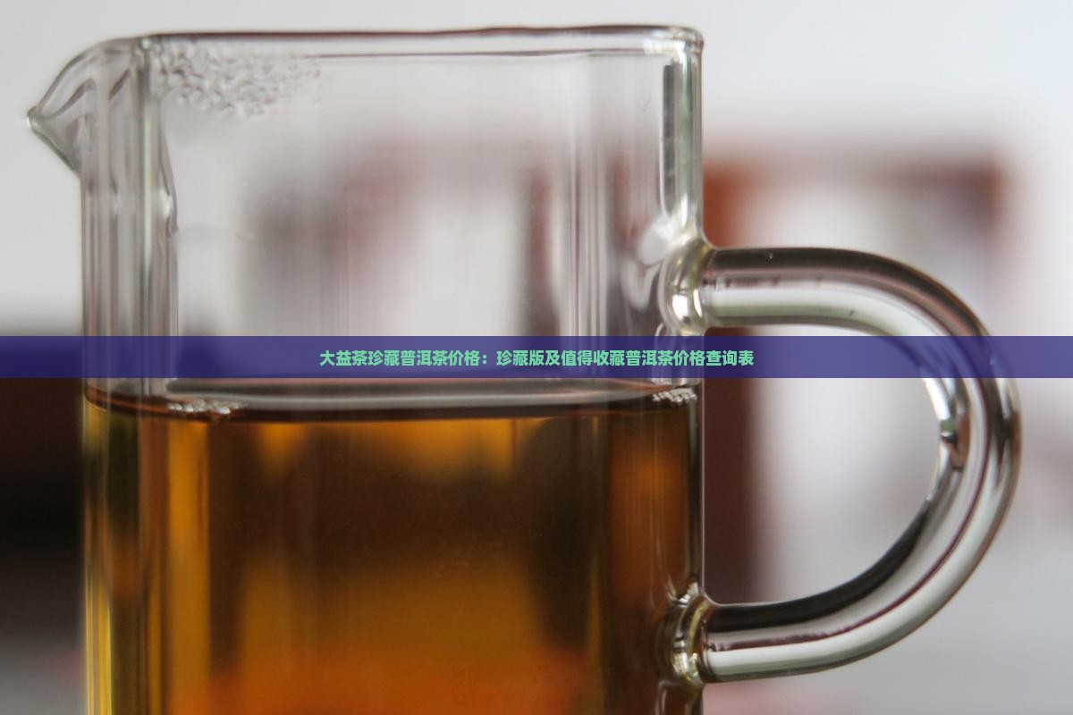 大益茶珍藏普洱茶价格：珍藏版及值得收藏普洱茶价格查询表
