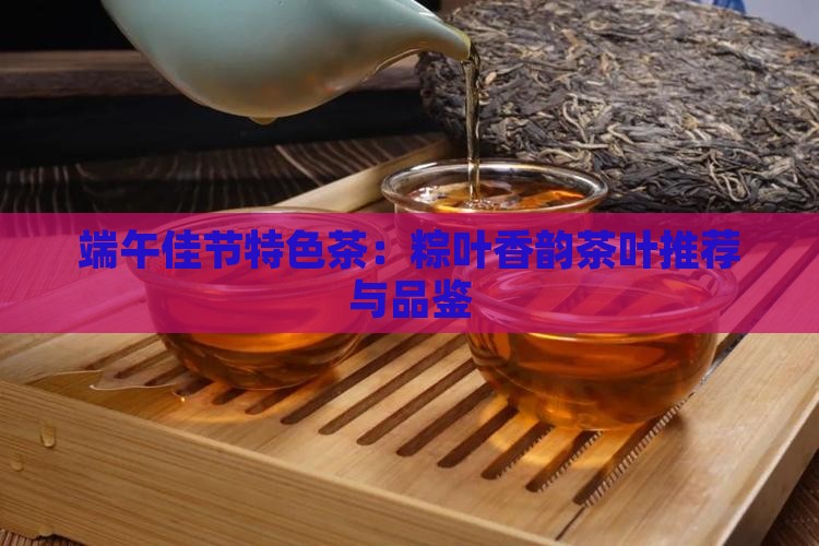 端午佳节特色茶：粽叶香韵茶叶推荐与品鉴