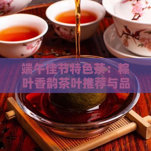 端午佳节特色茶：粽叶香韵茶叶推荐与品鉴