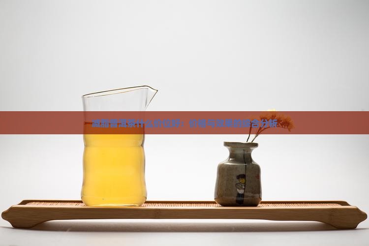 减脂普洱茶什么价位好：价格与效果的综合分析