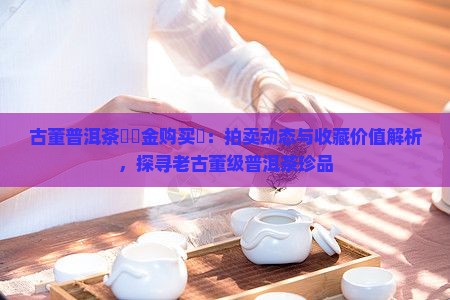 古董普洱茶餅現金购买購：拍卖动态与收藏价值解析，探寻老古董级普洱茶珍品