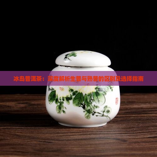 冰岛普洱茶：深度解析生普与熟普的区别及选择指南