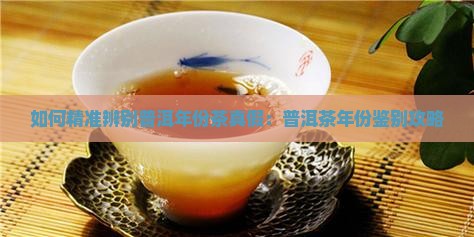 如何精准辨别普洱年份茶真假：普洱茶年份鉴别攻略