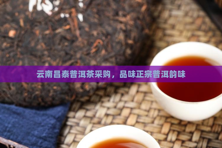 云南昌泰普洱茶采购，品味正宗普洱韵味