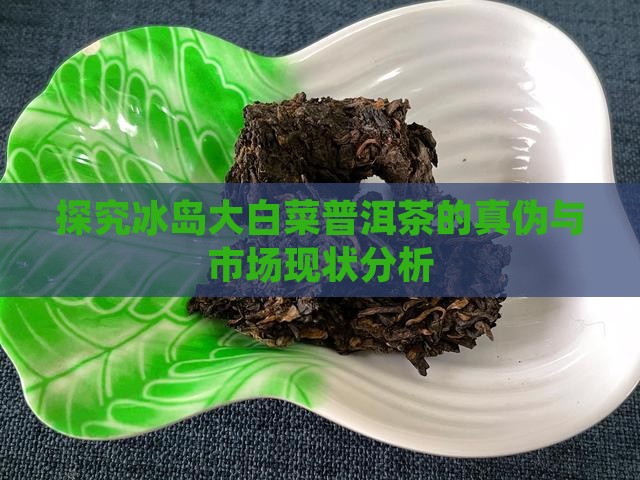 探究冰岛大白菜普洱茶的真伪与市场现状分析