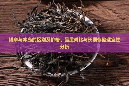 班章与冰岛的区别及价格、品质对比与长期存储适宜性分析