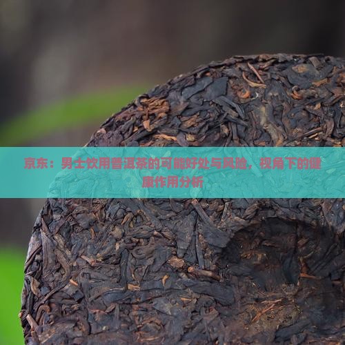 京东：男士饮用普洱茶的可能好处与风险，视角下的健康作用分析