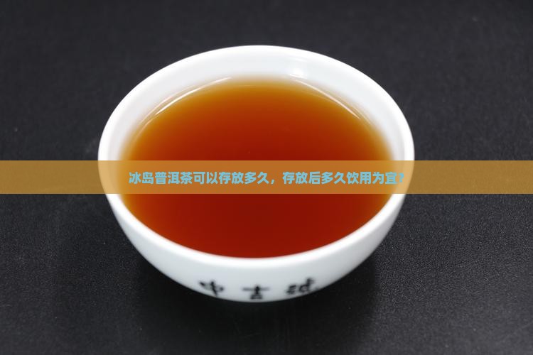 冰岛普洱茶可以存放多久,存放后多久饮用为宜? 冰岛普洱茶可以存放多久,存放后多久饮用为宜?