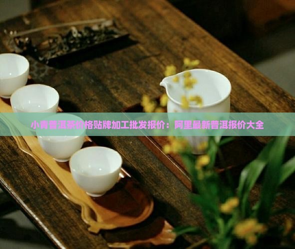 小青普洱茶价格贴牌加工批发报价：阿里最新普洱报价大全