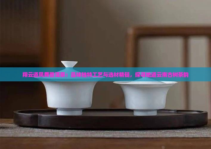 翔云道凤舞普洱茶：品味独特工艺与选材精髓，探寻地道云南古树茶韵