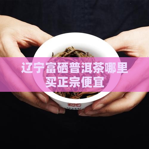 辽宁富硒普洱茶哪里买 辽宁富硒普洱茶哪里买