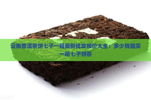 云南普洱茶饼七子一箱最新批发报价大全：多少钱能买一箱七子饼茶
