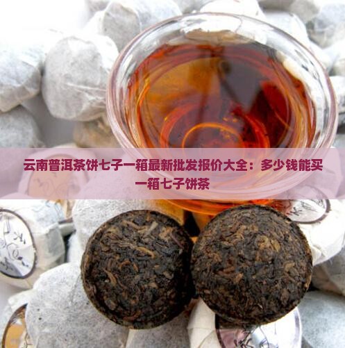 云南普洱茶饼七子一箱最新批发报价大全：多少钱能买一箱七子饼茶
