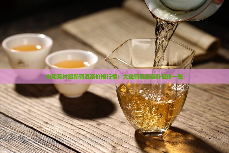 东和芳村最新普洱茶价格行情：大益普洱茶茶叶报价一览