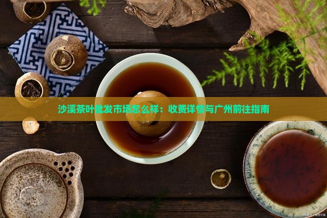 沙溪茶叶批发市场怎么样：收费详情与广州前往指南
