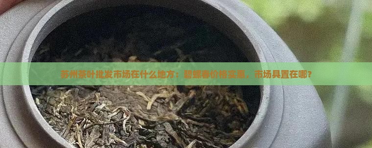 苏州茶叶批发市场在什么地方：碧螺春价格实惠，市场具置在哪？