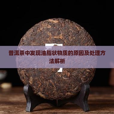 普洱茶中发现油脂状物质的原因及处理方法解析