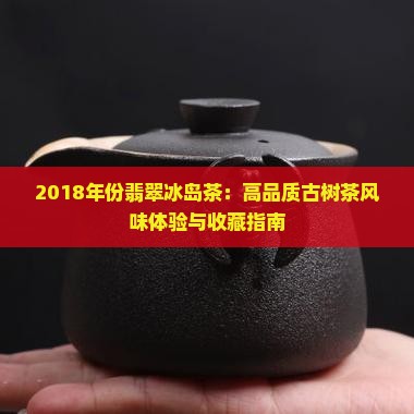2018年份翡翠冰岛茶：高品质古树茶风味体验与收藏指南