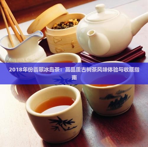 2018年份翡翠冰岛茶：高品质古树茶风味体验与收藏指南