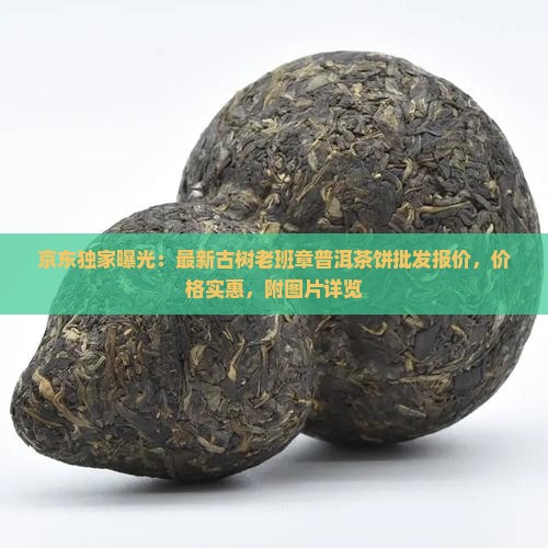 京东独家曝光：最新古树老班章普洱茶饼批发报价，价格实惠，附图片详览