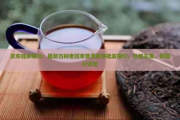 京东独家曝光：最新古树老班章普洱茶饼批发报价，价格实惠，附图片详览