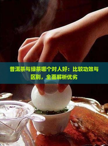普洱茶与绿茶哪个对人好：比较功效与区别，全面解析优劣
