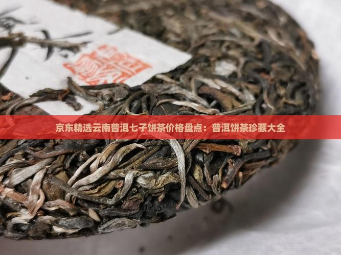 京东精选云南普洱七子饼茶价格盘点：普洱饼茶珍藏大全