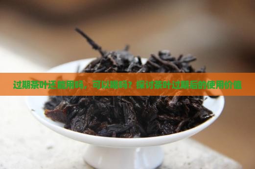 过期茶叶还能用吗，可以喝吗？探讨茶叶过期后的使用价值