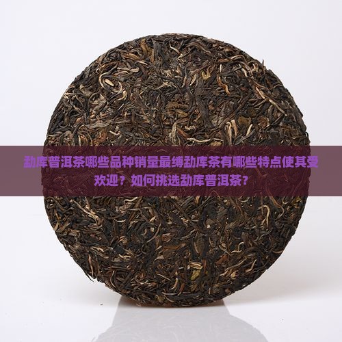勐库普洱茶哪些品种销量最缚勐库茶有哪些特点使其受欢迎?如何挑选勐库普洱茶? 勐库普洱茶哪些品种销量最缚勐库茶有哪些特点使其受欢迎?如何挑选勐库普洱茶?