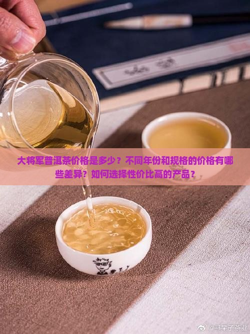 大将军普洱茶价格是多少？不同年份和规格的价格有哪些差异？如何选择性价比高的产品？