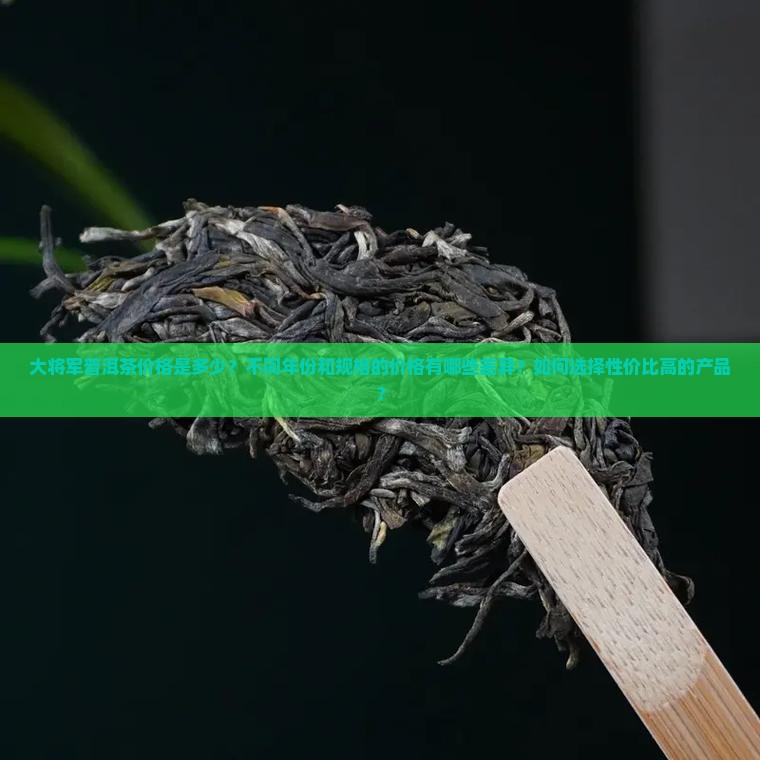 大将军普洱茶价格是多少？不同年份和规格的价格有哪些差异？如何选择性价比高的产品？