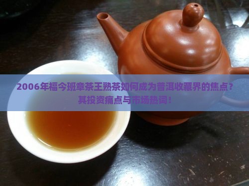 2006年福今班章茶王熟茶如何成为普洱收藏界的焦点？其投资痛点与市场热词！
