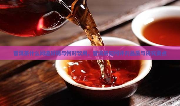 普洱茶什么问道好喝与何时饮用，普洱茶如何评判品质与讲究要点