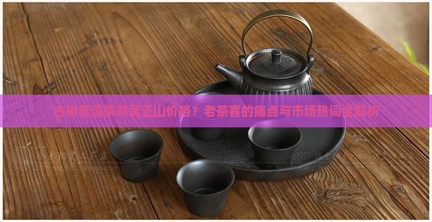 古树普洱茶易武正山价格?老茶客的痛点与市场热词全解析 古树普洱茶易武正山价格?老茶客的痛点与市场热词全解析