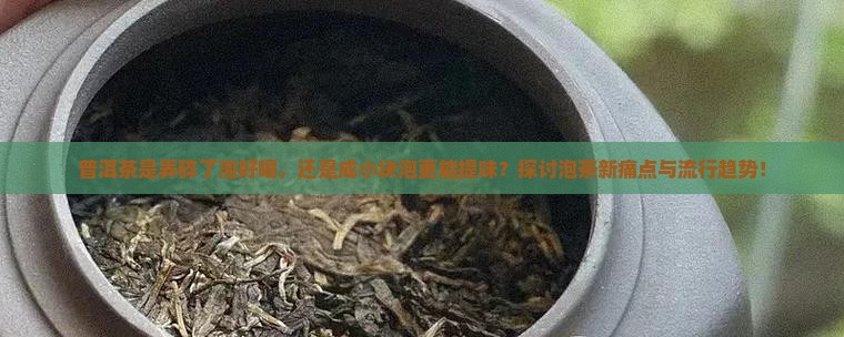 普洱茶是弄碎了泡好喝，还是成小块泡更能提味？探讨泡茶新痛点与流行趋势！