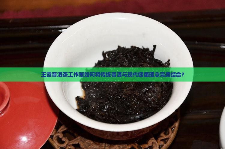 王霞普洱茶工作室如何将传统普洱与现代健康理念完美结合？